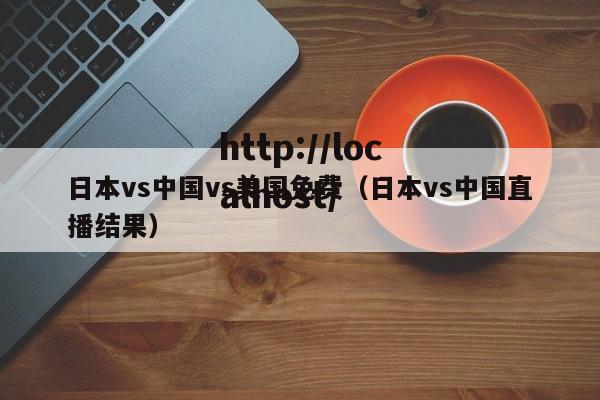 日本vs中国vs美国免费（日本vs中国直播结果）